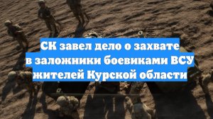 СК завел дело о захвате в заложники боевиками ВСУ жителей Курской области