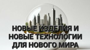 НОВЫЕ ИЗДЕЛИЯ И НОВЫЕ ТЕХНОЛОГИИ ДЛЯ НОВОГО МИРА