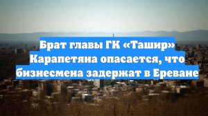 Брат главы ГК «Ташир» Карапетяна опасается, что бизнесмена задержат в Ереване