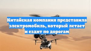 Китайская компания представила электромобиль, который летает и ездит по дорогам