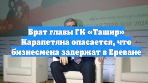 Брат главы ГК «Ташир» Карапетяна опасается, что бизнесмена задержат в Ереване