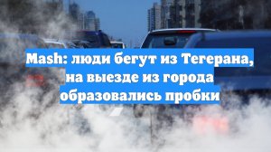 Mash: люди бегут из Тегерана, на выезде из города образовались пробки