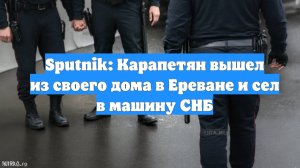 Sputnik: Карапетян вышел из своего дома в Ереване и сел в машину СНБ