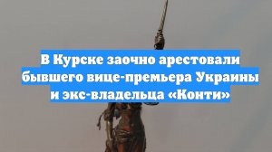 В Курске заочно арестовали бывшего вице-премьера Украины и экс-владельца «Конти»