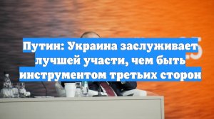 Путин: Украина заслуживает лучшей участи, чем быть инструментом третьих сторон