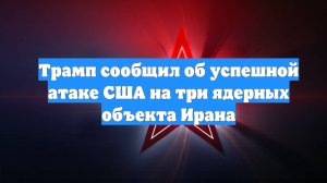 Трамп сообщил об успешной атаке США на три ядерных объекта Ирана
