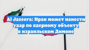 Al Jazeera: Иран может нанести удар по ядерному объекту в израильском Димоне