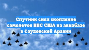 Спутник снял скопление самолетов ВВС США на авиабазе в Саудовской Аравии