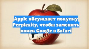 Apple обсуждает покупку Perplexity, чтобы заменить поиск Google в Safari