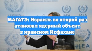 МАГАТЭ: Израиль во второй раз атаковал ядерный объект в иранском Исфахане