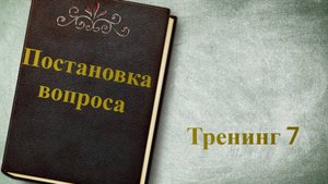 ТРЕНИНГ 7 "ПОСТАНОВКА ВОПРОСА"