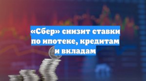 «Сбер» снизит ставки по ипотеке, кредитам и вкладам