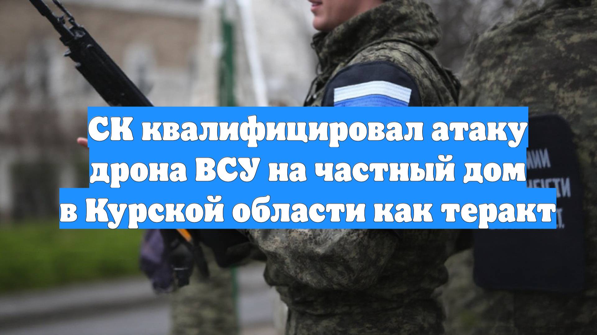 СК квалифицировал атаку дрона ВСУ на частный дом в Курской области как теракт