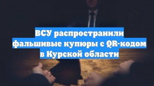 ВСУ распространили фальшивые купюры с QR-кодом в Курской области