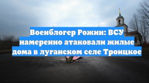Военблогер Рожин: ВСУ намеренно атаковали жилые дома в луганском селе Троицкое