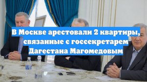 В Москве арестовали 2 квартиры, связанные с госсекретарем Дагестана Магомедовым