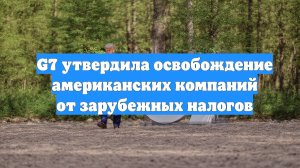 G7 утвердила освобождение американских компаний от зарубежных налогов