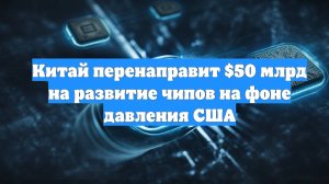 Китай перенаправит $50 млрд на развитие чипов на фоне давления США