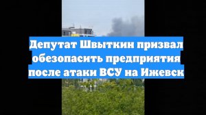 Депутат Швыткин призвал обезопасить предприятия после атаки ВСУ на Ижевск