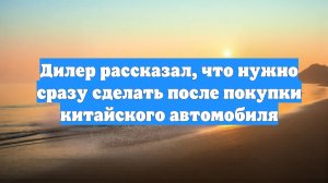 Дилер рассказал, что нужно сразу сделать после покупки китайского автомобиля