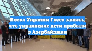 Посол Украины Гусев заявил, что украинские дети прибыли в Азербайджан