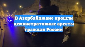 В Азербайджане прошли демонстративные аресты граждан России