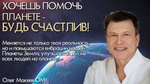 ХОЧЕШЬ ПОМОЧЬ ПЛАНЕТЕ - БУДЬ СЧАСТЛИВ! Олег Макеев ОМ