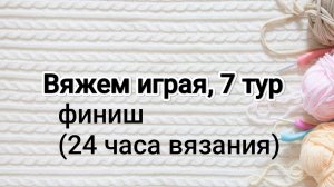 Вяжем играя с Еленой Велиной, 7 тур, финиш или 24 часа вязания ☀️