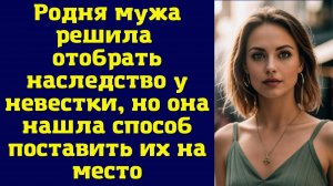 ИСТОРИИ ИЗ ЖИЗНИ: РОДНЯ МУЖА РЕШИЛА ОТОБРАТЬ НАСЛЕДСТВО У НЕВЕСТКИ, НО ОНА НАШЛА СПОСОБ ПОСТАВИТЬ ИХ
