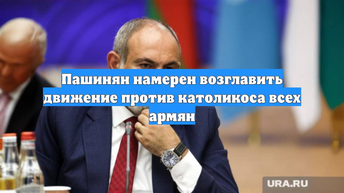 Пашинян намерен возглавить движение против католикоса всех армян