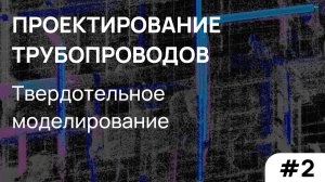 Проектирование трубопроводов: твердотельное моделирование. Часть 2.