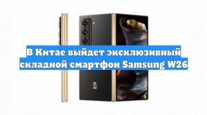 В Китае выйдет эксклюзивный складной смартфон Samsung W26