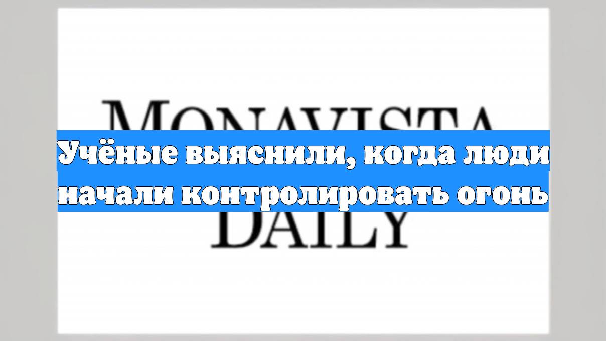 Учёные выяснили, когда люди начали контролировать огонь