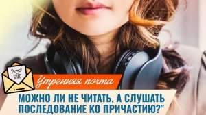Можно ли не читать, а слушать последование ко Причастию? / Утренняя почта