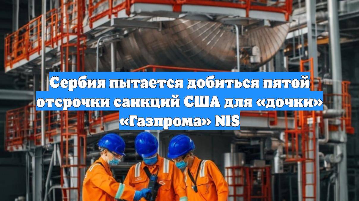 Сербия пытается добиться пятой отсрочки санкций США для «дочки» «Газпрома» NIS