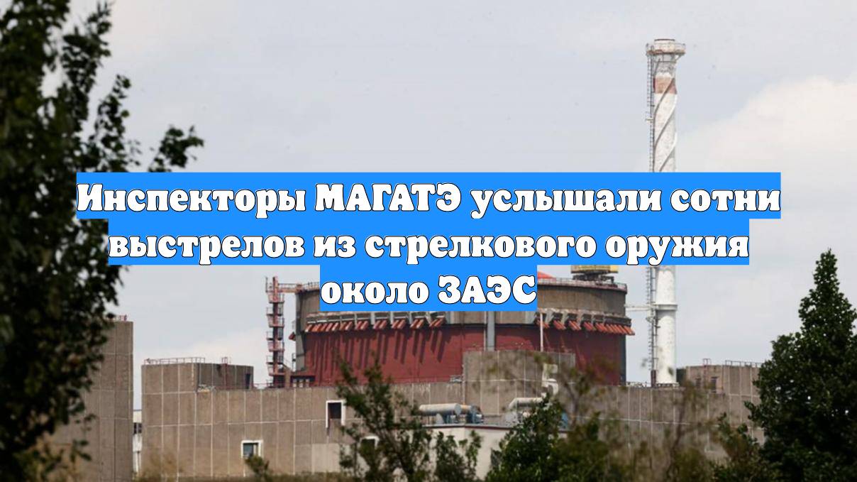 Инспекторы МАГАТЭ услышали сотни выстрелов из стрелкового оружия около ЗАЭС