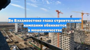 Во Владивостоке глава строительной компании обвиняется в мошенничестве