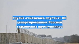 Грузия отказалась впустить 80 депортированных Россией украинских преступников