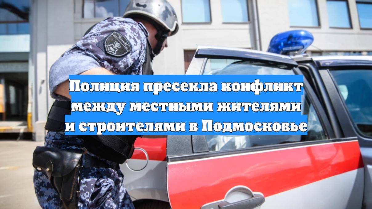Полиция пресекла конфликт между местными жителями и строителями в Подмосковье