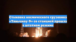 Стыковка космического грузовика «Тяньчжоу-9» со станцией прошла в штатном режиме