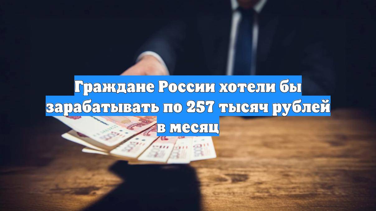 Граждане России хотели бы зарабатывать по 257 тысяч рублей в месяц