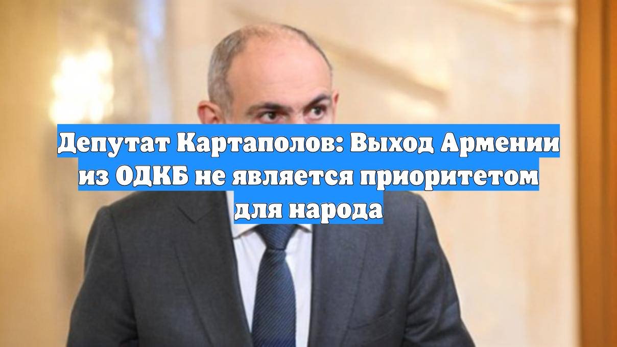 Депутат Картаполов: Выход Армении из ОДКБ не является приоритетом для народа