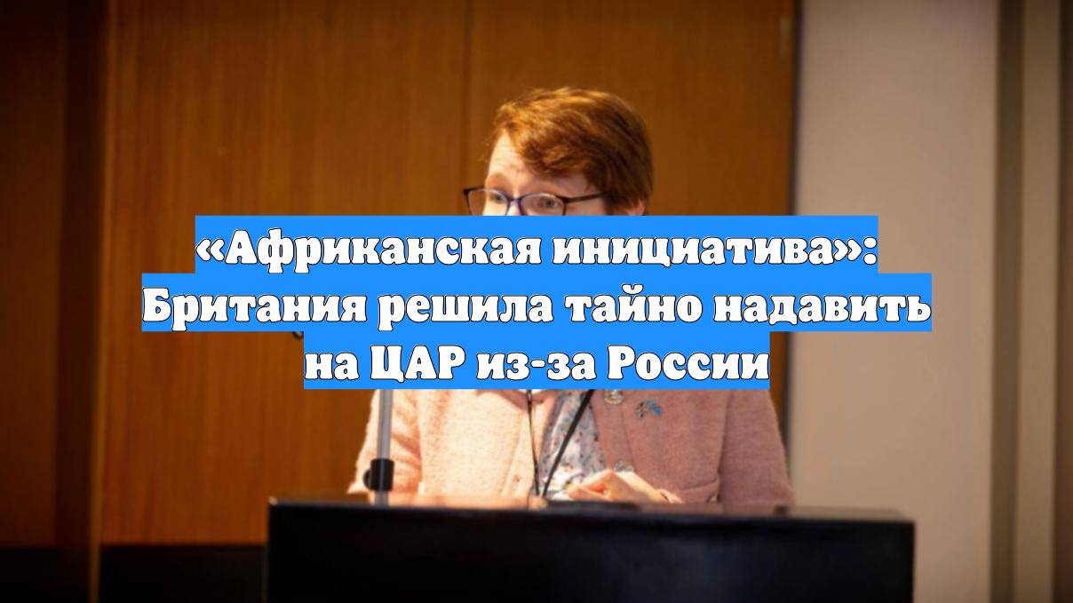 «Африканская инициатива»: Британия решила тайно надавить на ЦАР из-за России