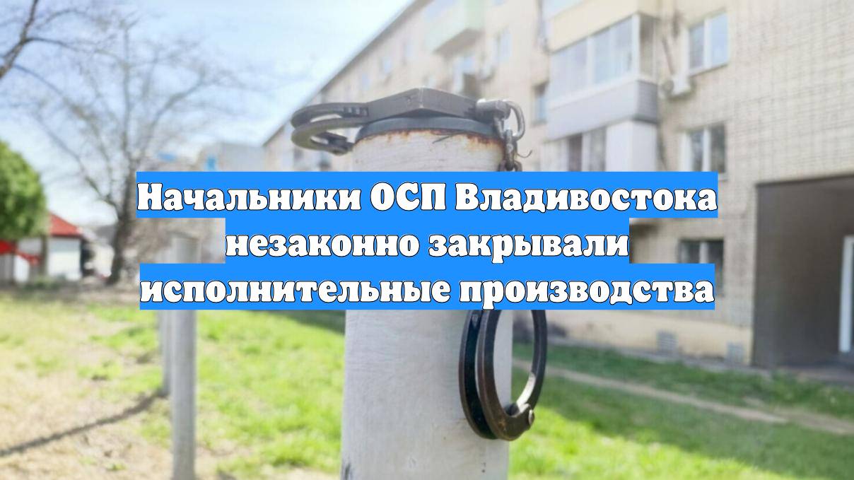 Начальники ОСП Владивостока незаконно закрывали исполнительные производства