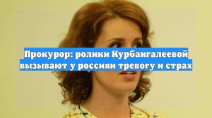 Прокурор: ролики Курбангалеевой вызывают у россиян тревогу и страх