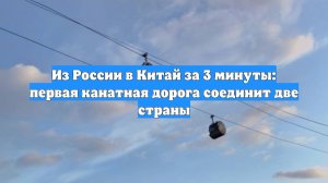 Из России в Китай за 3 минуты: первая канатная дорога соединит две страны