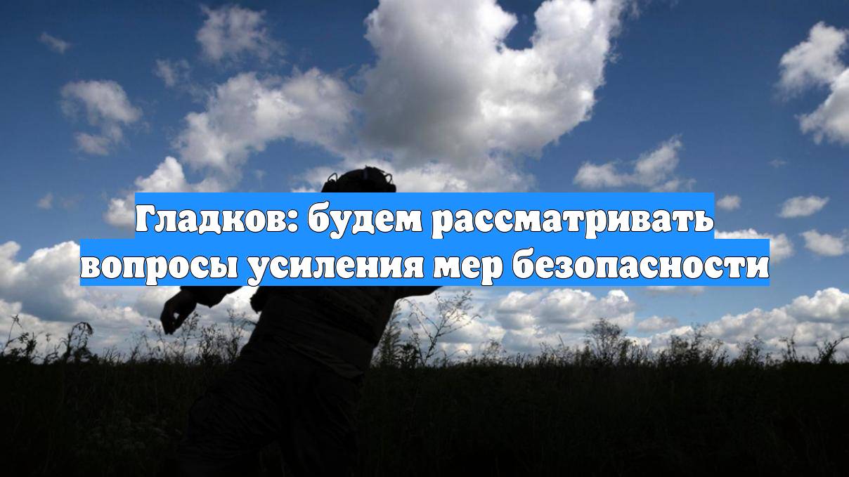 Гладков: будем рассматривать вопросы усиления мер безопасности
