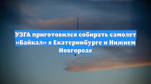 УЗГА приготовился собирать самолет «Байкал» в Екатеринбурге и Нижнем Новгороде