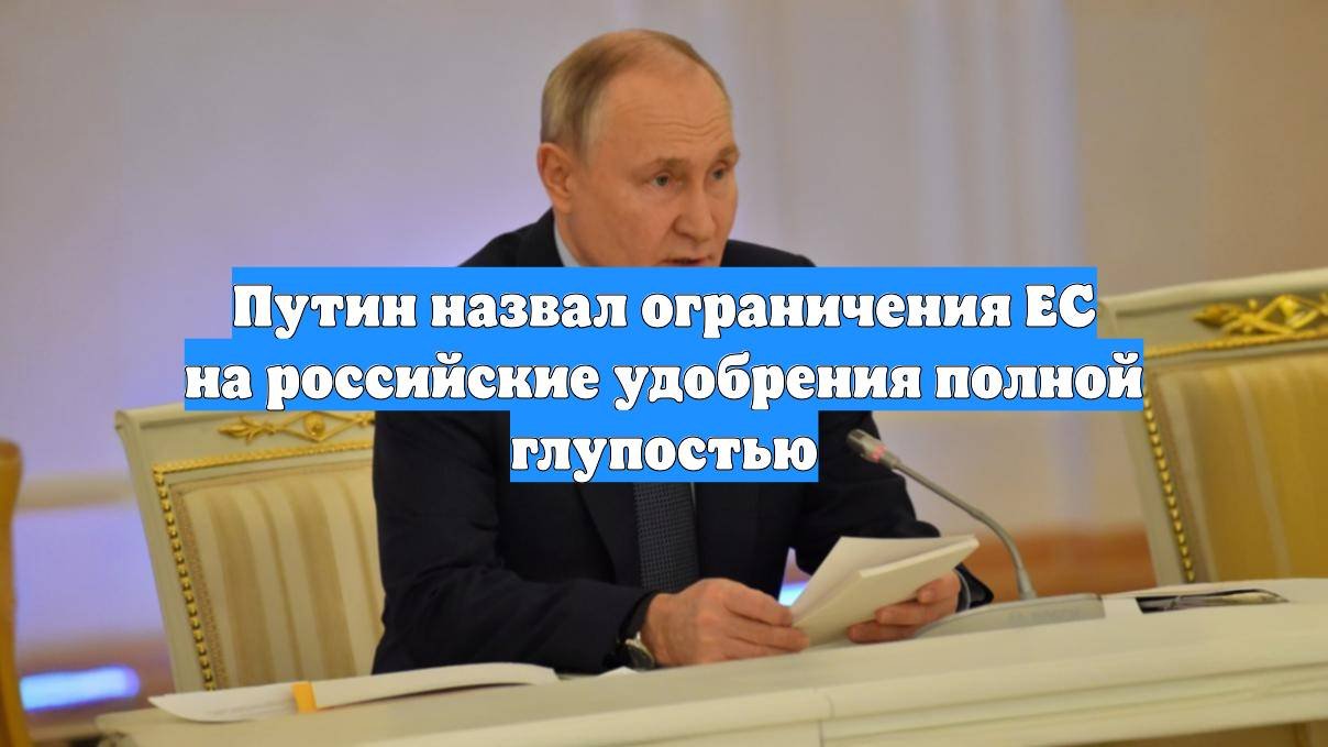 Путин назвал ограничения ЕС на российские удобрения полной глупостью