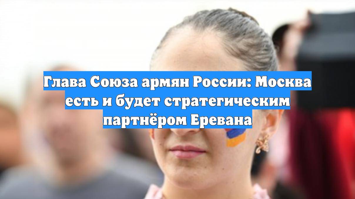 Глава Союза армян России: Москва есть и будет стратегическим партнёром Еревана